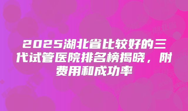 2025湖北省比较好的三代试管医院排名榜揭晓，附费用和成功率