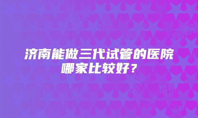 济南能做三代试管的医院哪家比较好？