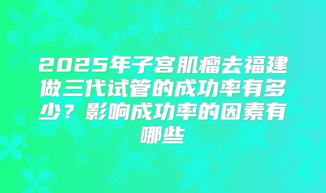 2025年子宫肌瘤去福建做三代试管的成功率有多少？影响成功率的因素有哪些
