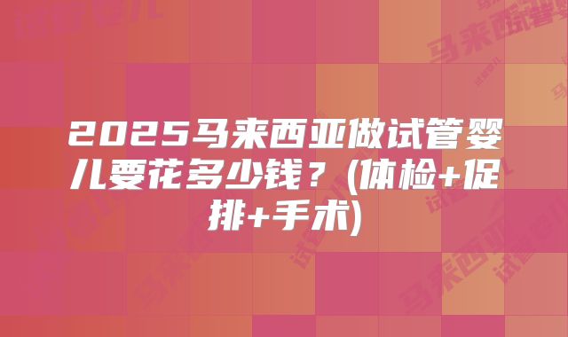 2025马来西亚做试管婴儿要花多少钱？(体检+促排+手术)