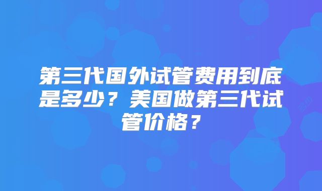 第三代国外试管费用到底是多少？美国做第三代试管价格？