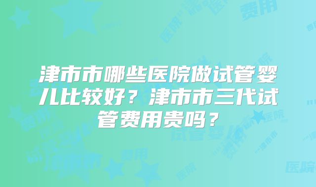 津市市哪些医院做试管婴儿比较好？津市市三代试管费用贵吗？
