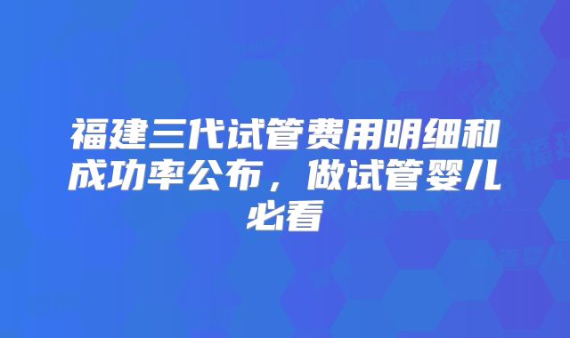 福建三代试管费用明细和成功率公布,做试管婴儿必看