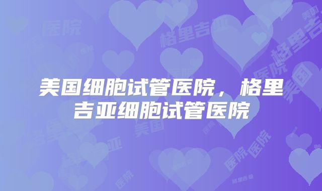 美国细胞试管医院，格里吉亚细胞试管医院