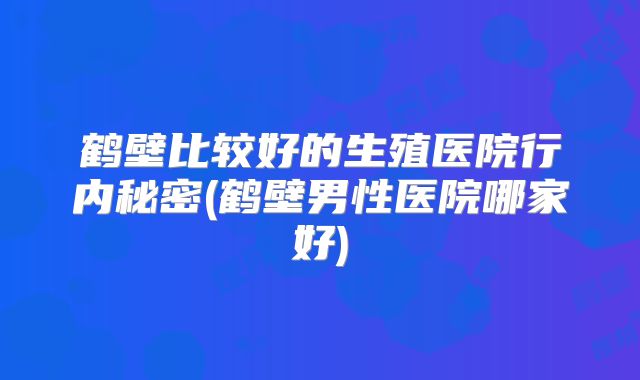 鹤壁比较好的生殖医院行内秘密(鹤壁男性医院哪家好)