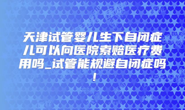 天津试管婴儿生下自闭症儿可以向医院索赔医疗费用吗_试管能规避自闭症吗！