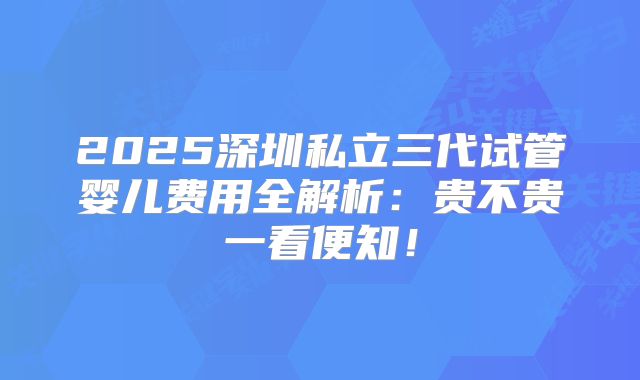 2025深圳私立三代试管婴儿费用全解析：贵不贵一看便知！