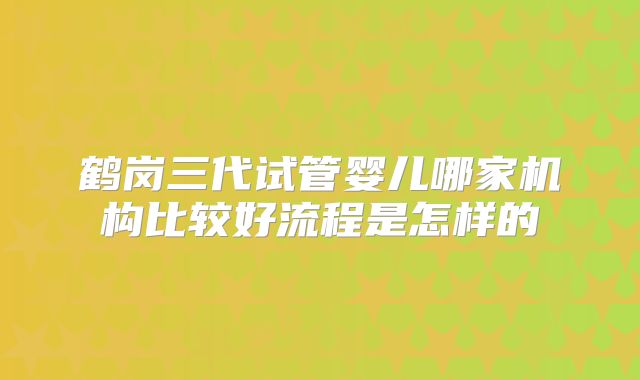 鹤岗三代试管婴儿哪家机构比较好流程是怎样的