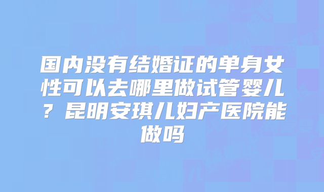 国内没有结婚证的单身女性可以去哪里做试管婴儿？昆明安琪儿妇产医院能做吗