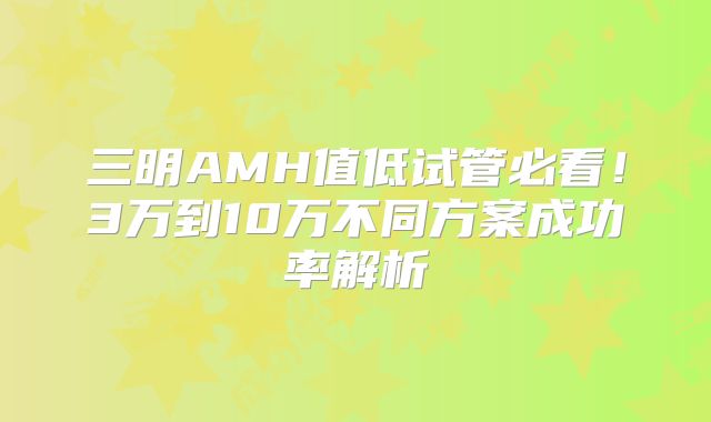 三明AMH值低试管必看！3万到10万不同方案成功率解析