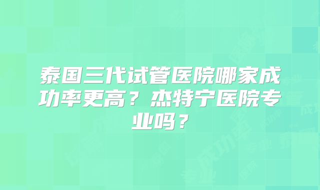 泰国三代试管医院哪家成功率更高？杰特宁医院专业吗？