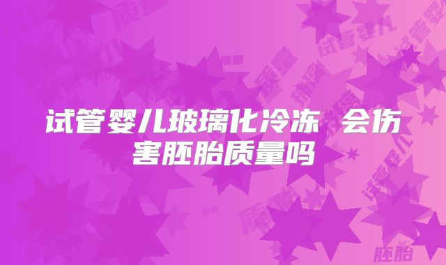 试管婴儿玻璃化冷冻 会伤害胚胎质量吗