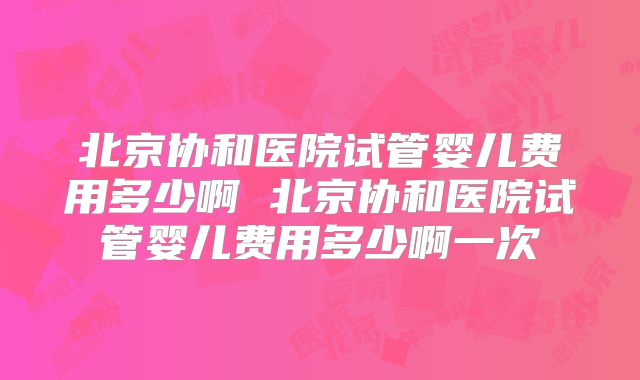 北京协和医院试管婴儿费用多少啊 北京协和医院试管婴儿费用多少啊一次