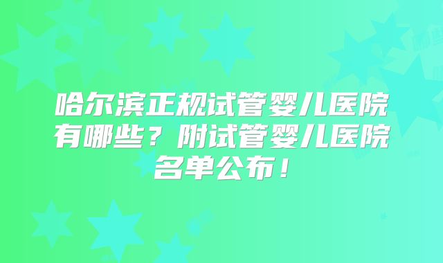 哈尔滨正规试管婴儿医院有哪些?附试管婴儿医院名单公布!