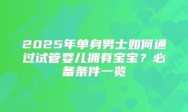 2025年单身男士如何通过试管婴儿拥有宝宝？必备条件一览