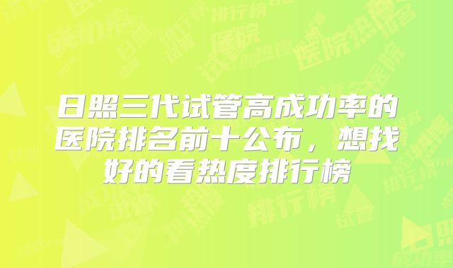 日照三代试管高成功率的医院排名前十公布,想找好的看热度排行榜