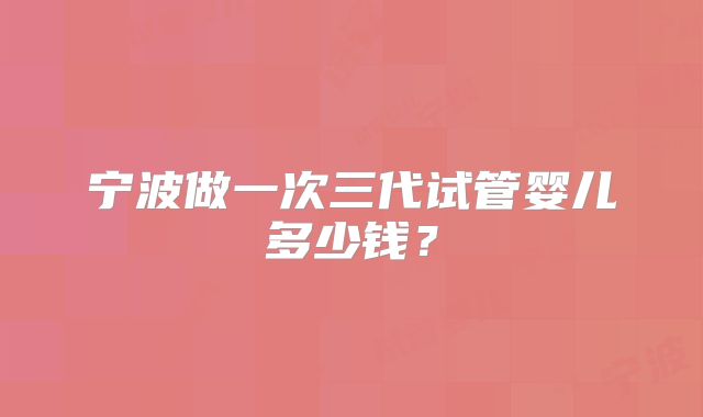 宁波做一次三代试管婴儿多少钱？