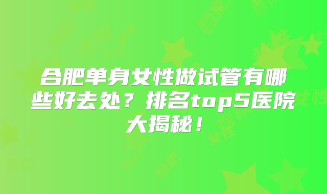 合肥单身女性做试管有哪些好去处?排名top5医院大揭秘!