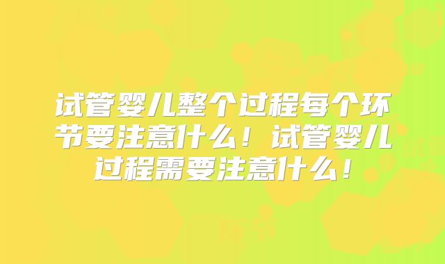 试管婴儿整个过程每个环节要注意什么！试管婴儿过程需要注意什么！
