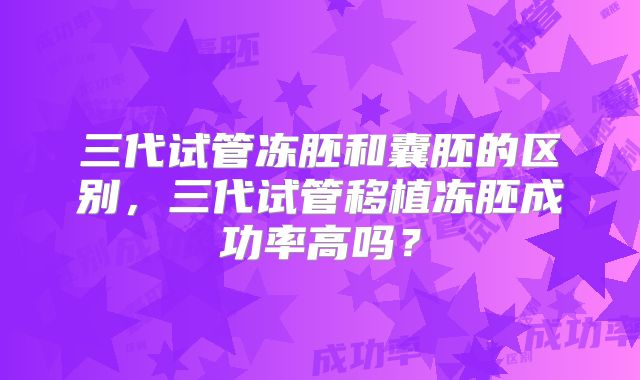 三代试管冻胚和囊胚的区别，三代试管移植冻胚成功率高吗？