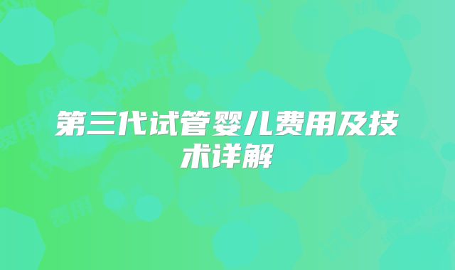 第三代试管婴儿费用及技术详解