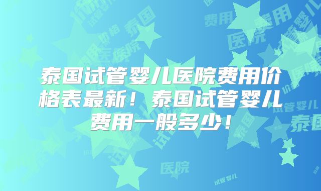 泰国试管婴儿医院费用价格表最新!泰国试管婴儿费用一般多少!