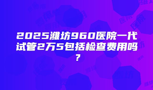 2025潍坊960医院一代试管2万5包括检查费用吗？