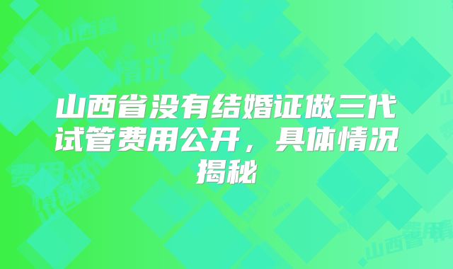 山西省没有结婚证做三代试管费用公开，具体情况揭秘