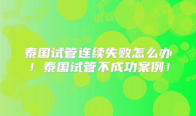 泰国试管连续失败怎么办!泰国试管不成功案例!