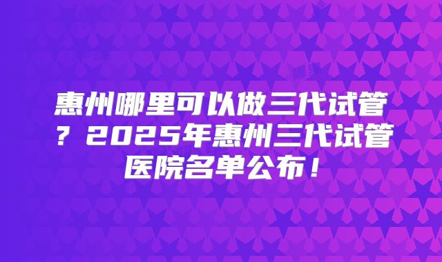 惠州哪里可以做三代试管？2025年惠州三代试管医院名单公布！