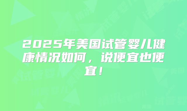 2025年美国试管婴儿健康情况如何,说便宜也便宜!