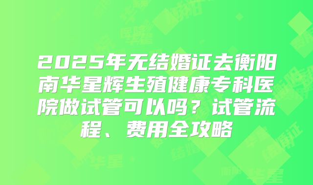2025年无结婚证去衡阳南华星辉生殖健康专科医院做试管可以吗？试管流程、费用全攻略