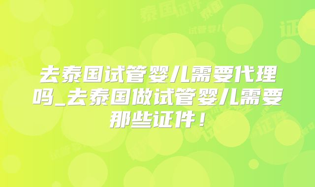 去泰国试管婴儿需要代理吗_去泰国做试管婴儿需要那些证件!