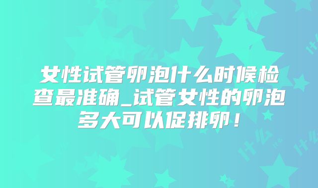 女性试管卵泡什么时候检查最准确_试管女性的卵泡多大可以促排卵!