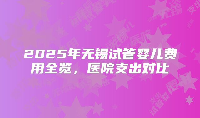 2025年无锡试管婴儿费用全览，医院支出对比