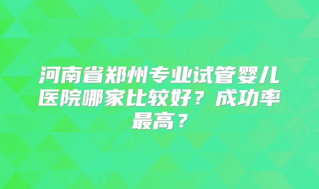 河南省郑州专业试管婴儿医院哪家比较好?成功率最高?