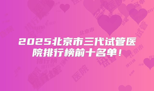 2025北京市三代试管医院排行榜前十名单！