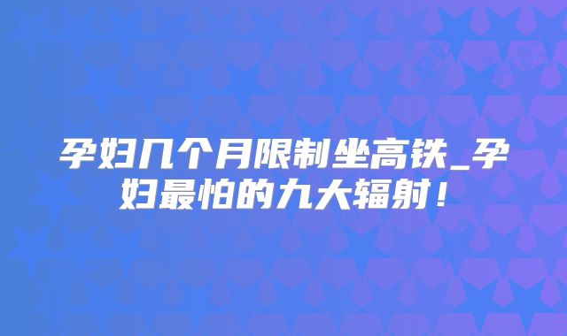 孕妇几个月限制坐高铁_孕妇最怕的九大辐射！
