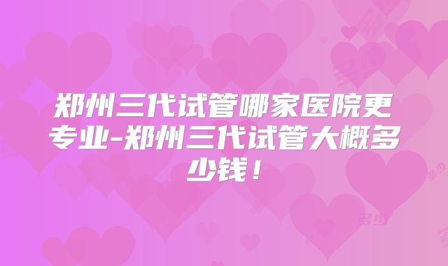 郑州三代试管哪家医院更专业-郑州三代试管大概多少钱！