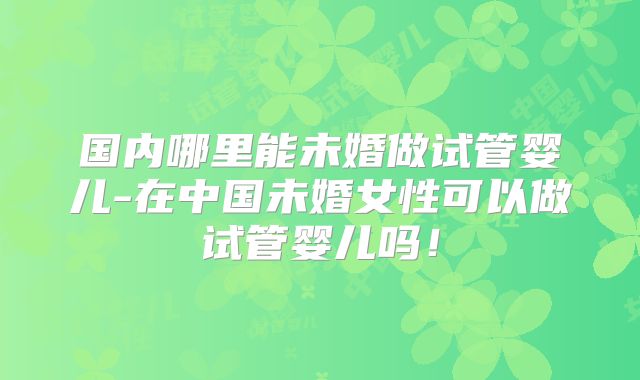 国内哪里能未婚做试管婴儿-在中国未婚女性可以做试管婴儿吗！