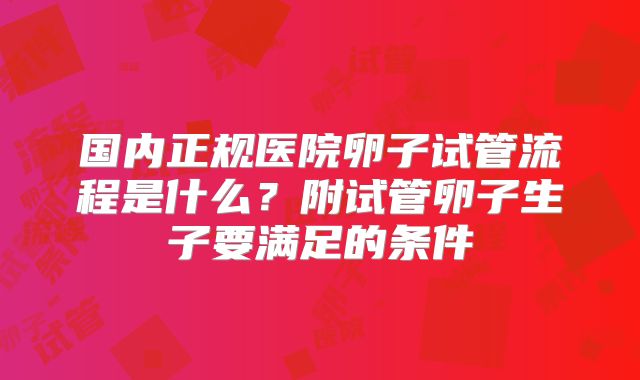 国内正规医院卵子试管流程是什么？附试管卵子生子要满足的条件