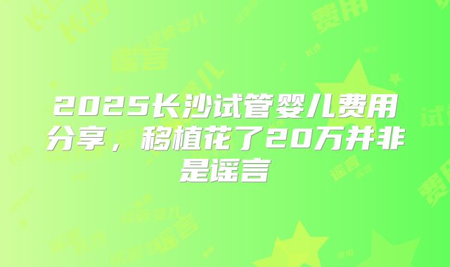 2025长沙试管婴儿费用分享,移植花了20万并非是谣言