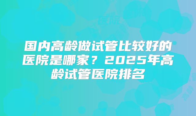 国内高龄做试管比较好的医院是哪家？2025年高龄试管医院排名