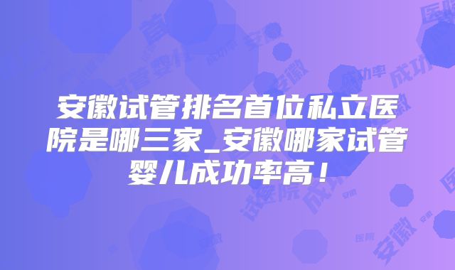 安徽试管排名首位私立医院是哪三家_安徽哪家试管婴儿成功率高！