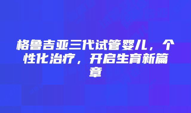 格鲁吉亚三代试管婴儿,个性化治疗,开启生育新篇章