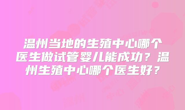 温州当地的生殖中心哪个医生做试管婴儿能成功?温州生殖中心哪个医生好?