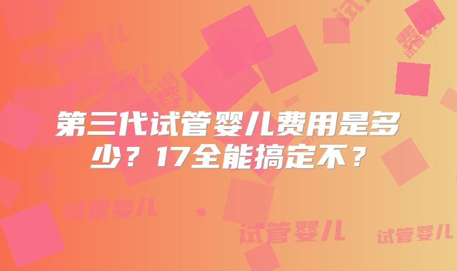 第三代试管婴儿费用是多少？17全能搞定不？
