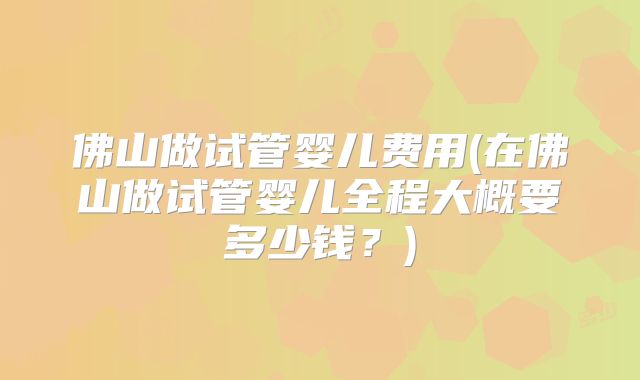 佛山做试管婴儿费用(在佛山做试管婴儿全程大概要多少钱？)