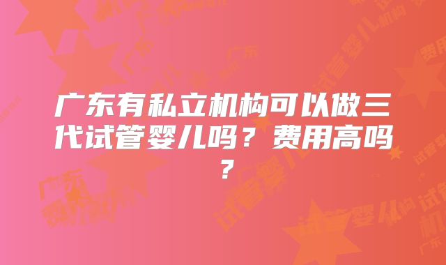 广东有私立机构可以做三代试管婴儿吗?费用高吗?