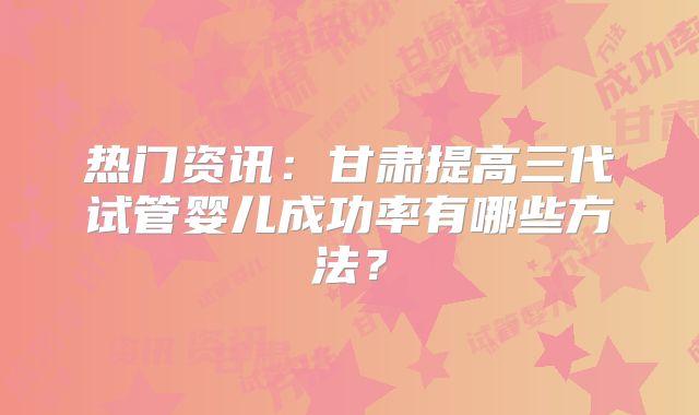 热门资讯：甘肃提高三代试管婴儿成功率有哪些方法？